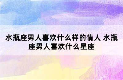 水瓶座男人喜欢什么样的情人 水瓶座男人喜欢什么星座